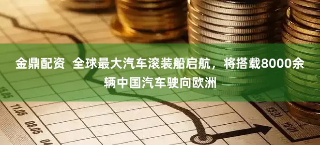 金鼎配资  全球最大汽车滚装船启航，将搭载8000余辆中国汽车驶向欧洲