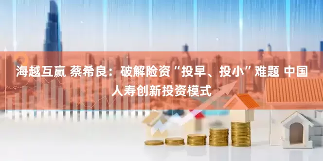 海越互赢 蔡希良：破解险资“投早、投小”难题 中国人寿创新投资模式