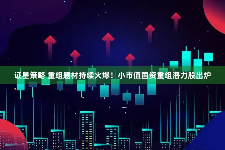 证星策略 重组题材持续火爆！小市值国资重组潜力股出炉