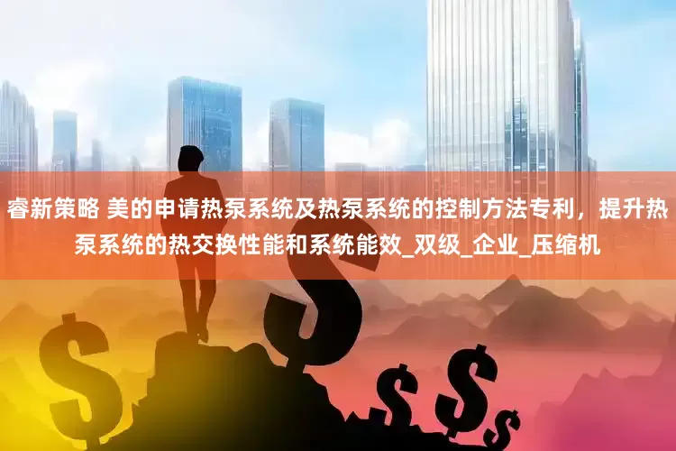睿新策略 美的申请热泵系统及热泵系统的控制方法专利，提升热泵系统的热交换性能和系统能效_双级_企业_压缩机