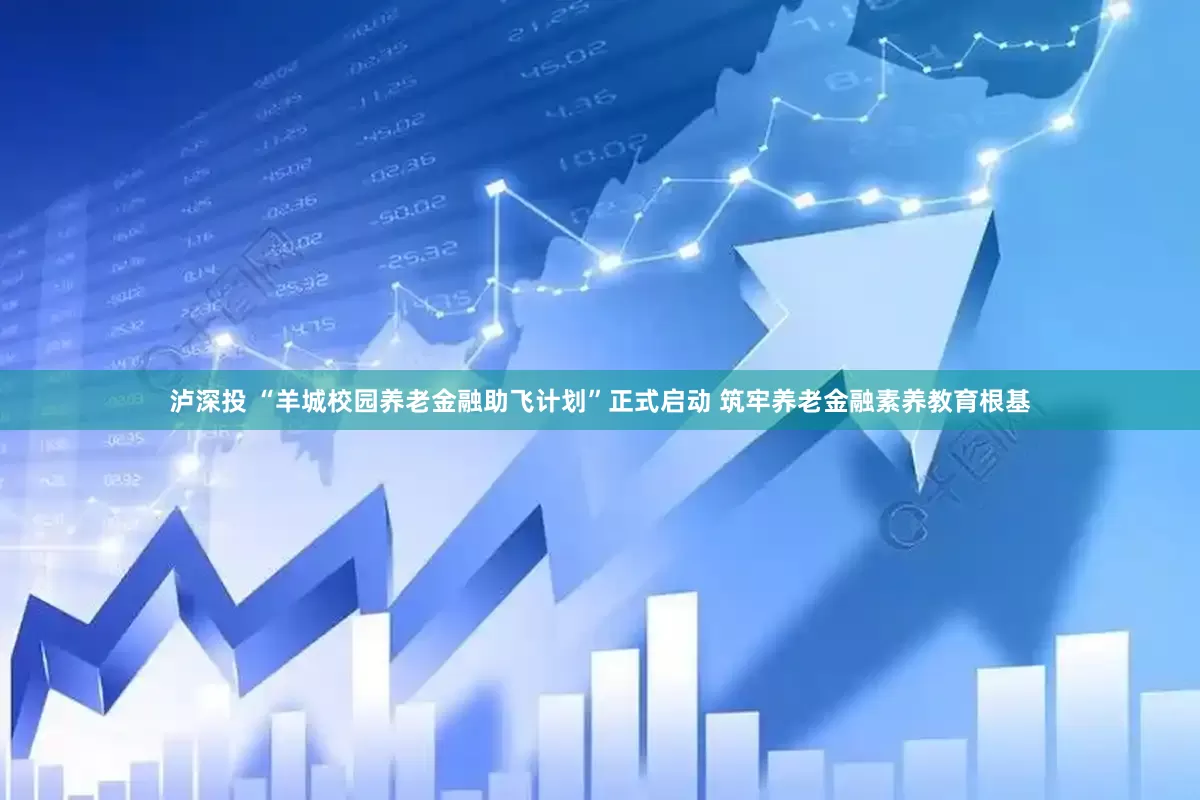 泸深投 “羊城校园养老金融助飞计划”正式启动 筑牢养老金融素养教育根基