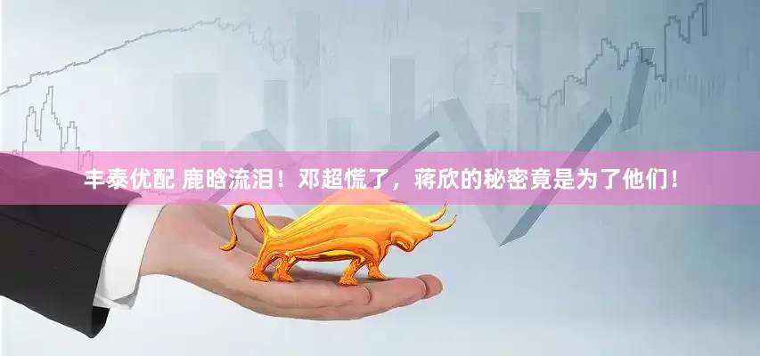 丰泰优配 鹿晗流泪！邓超慌了，蒋欣的秘密竟是为了他们！
