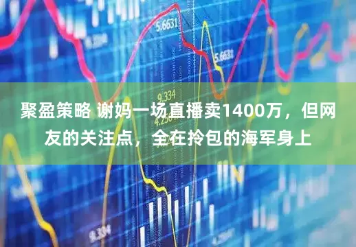聚盈策略 谢妈一场直播卖1400万，但网友的关注点，全在拎包的海军身上