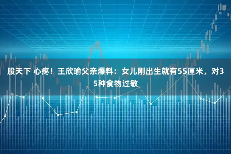 股天下 心疼！王欣瑜父亲爆料：女儿刚出生就有55厘米，对35种食物过敏