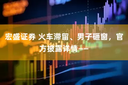 宏盛证券 火车滞留、男子砸窗，官方披露详情——