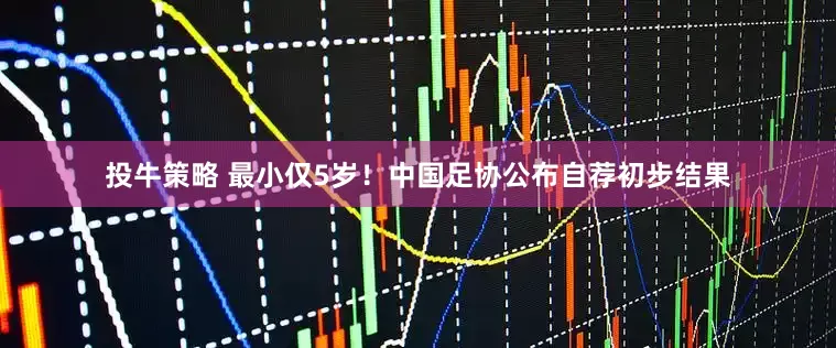 投牛策略 最小仅5岁！中国足协公布自荐初步结果