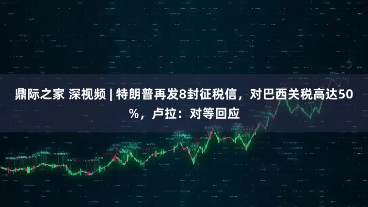 鼎际之家 深视频 | 特朗普再发8封征税信，对巴西关税高达50%，卢拉：对等回应