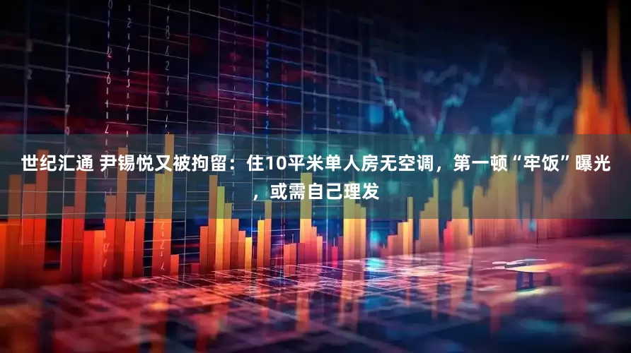 世纪汇通 尹锡悦又被拘留：住10平米单人房无空调，第一顿“牢饭”曝光，或需自己理发