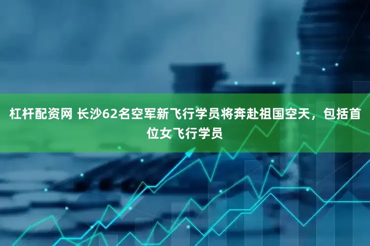 杠杆配资网 长沙62名空军新飞行学员将奔赴祖国空天，包括首位女飞行学员