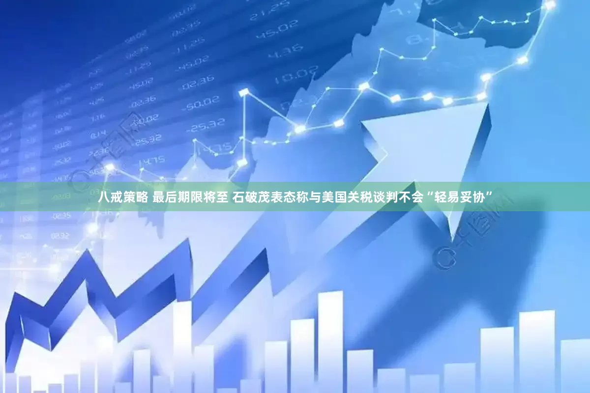 八戒策略 最后期限将至 石破茂表态称与美国关税谈判不会“轻易妥协”