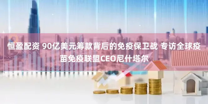恒盈配资 90亿美元筹款背后的免疫保卫战 专访全球疫苗免疫联盟CEO尼什塔尔
