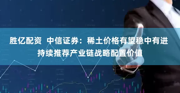胜亿配资  中信证券：稀土价格有望稳中有进 持续推荐产业链战略配置价值