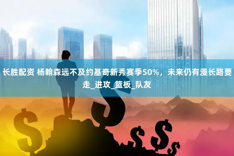长胜配资 杨翰森远不及约基奇新秀赛季50%，未来仍有漫长路要走_进攻_篮板_队友