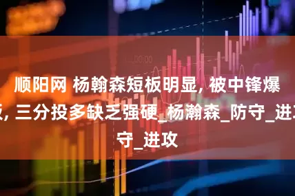 顺阳网 杨翰森短板明显, 被中锋爆板, 三分投多缺乏强硬_杨瀚森_防守_进攻