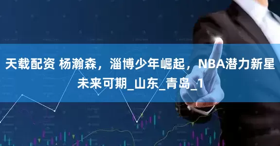 天载配资 杨瀚森，淄博少年崛起，NBA潜力新星未来可期_山东_青岛_1