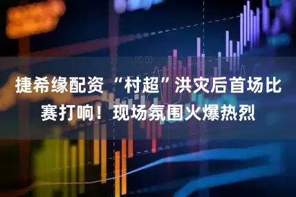 捷希缘配资 “村超”洪灾后首场比赛打响！现场氛围火爆热烈