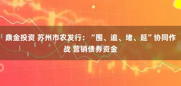 鼎金投资 苏州市农发行：“围、追、堵、延”协同作战 营销债券资金