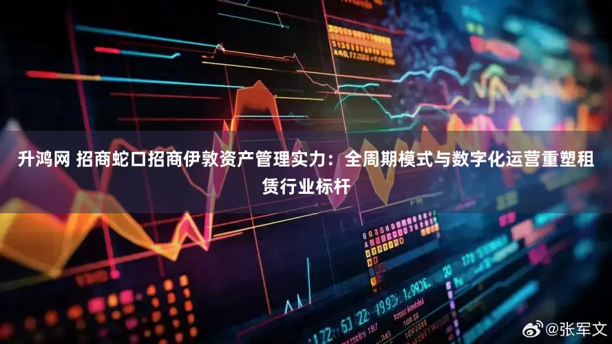 升鸿网 招商蛇口招商伊敦资产管理实力：全周期模式与数字化运营重塑租赁行业标杆