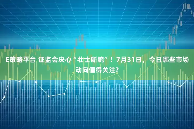 E策略平台 证监会决心“壮士断腕”！7月31日，今日哪些市场动向值得关注?
