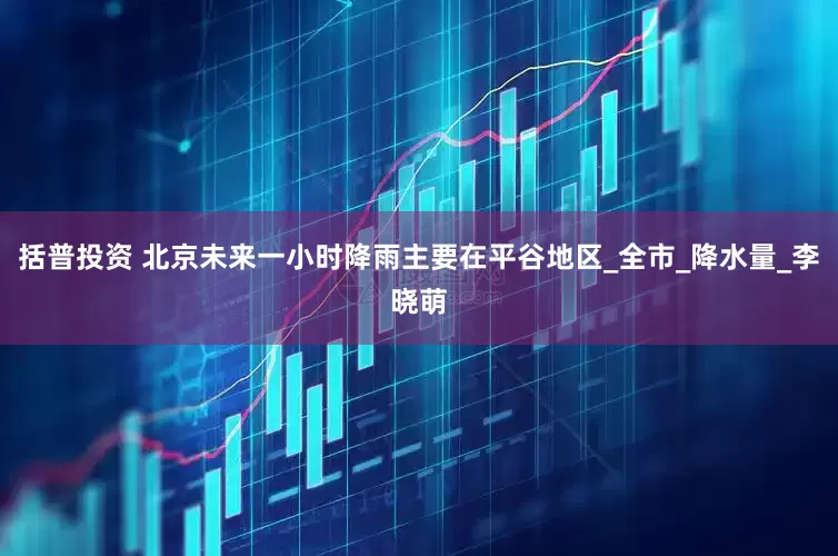 括普投资 北京未来一小时降雨主要在平谷地区_全市_降水量_李晓萌