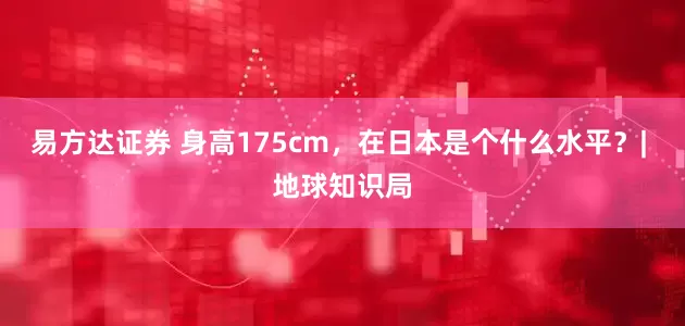 易方达证券 身高175cm，在日本是个什么水平？| 地球知识局