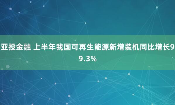 亚投金融 上半年我国可再生能源新增装机同比增长99.3%
