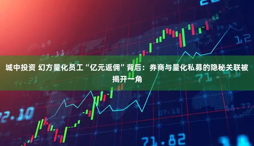城中投资 幻方量化员工“亿元返佣”背后：券商与量化私募的隐秘关联被揭开一角