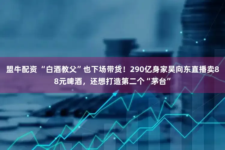 盟牛配资 “白酒教父”也下场带货！290亿身家吴向东直播卖88元啤酒，还想打造第二个“茅台”