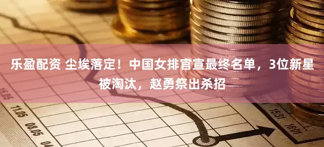 乐盈配资 尘埃落定！中国女排官宣最终名单，3位新星被淘汰，赵勇祭出杀招
