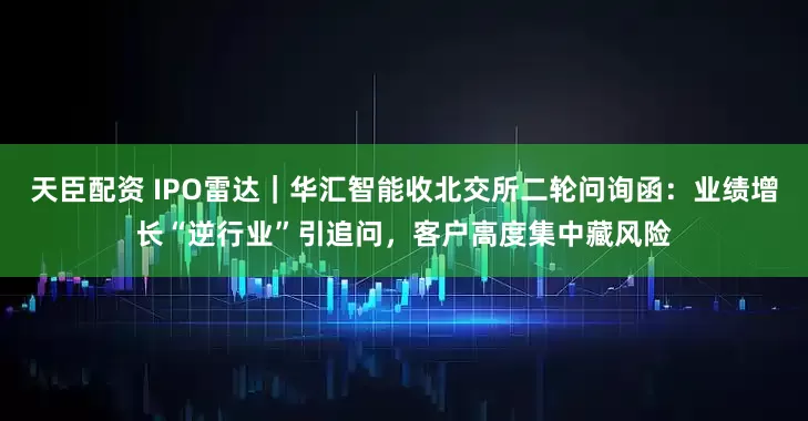 天臣配资 IPO雷达｜华汇智能收北交所二轮问询函：业绩增长“逆行业”引追问，客户高度集中藏风险