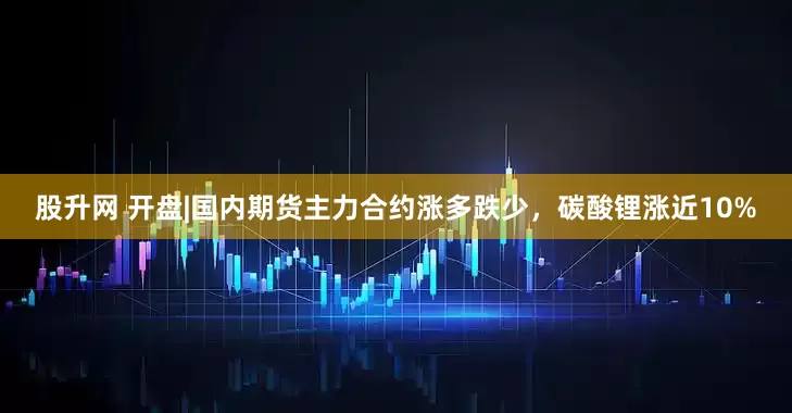 股升网 开盘|国内期货主力合约涨多跌少，碳酸锂涨近10%
