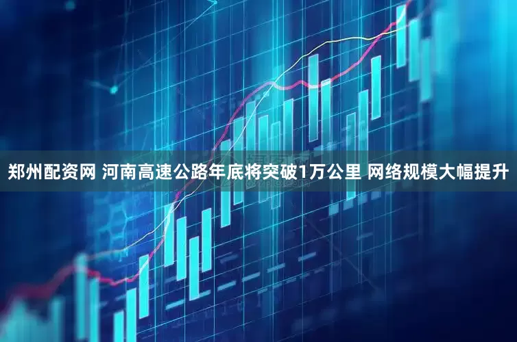 郑州配资网 河南高速公路年底将突破1万公里 网络规模大幅提升