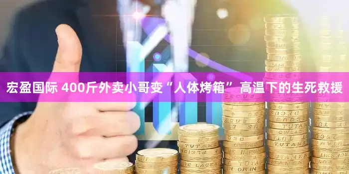 宏盈国际 400斤外卖小哥变“人体烤箱” 高温下的生死救援