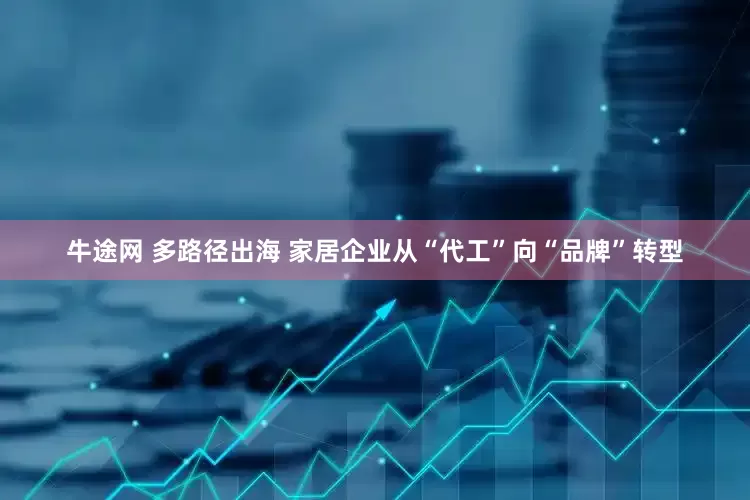 牛途网 多路径出海 家居企业从“代工”向“品牌”转型