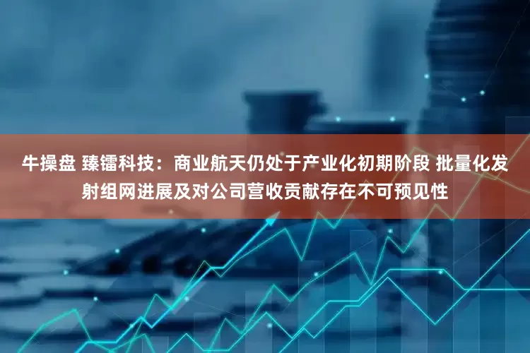 牛操盘 臻镭科技：商业航天仍处于产业化初期阶段 批量化发射组网进展及对公司营收贡献存在不可预见性