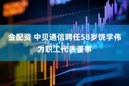 金配资 中贝通信聘任58岁饶学伟为职工代表董事