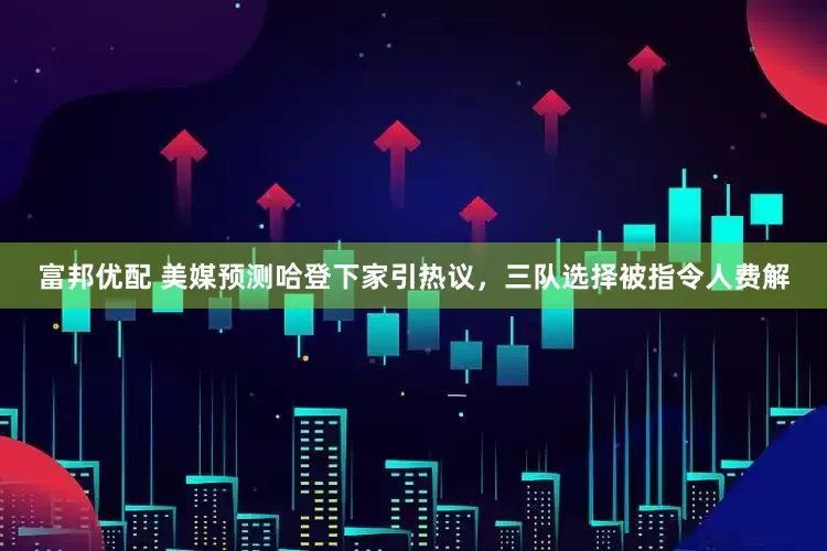 富邦优配 美媒预测哈登下家引热议，三队选择被指令人费解