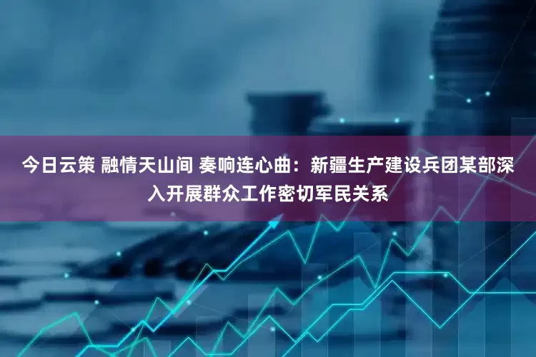 今日云策 融情天山间 奏响连心曲：新疆生产建设兵团某部深入开展群众工作密切军民关系