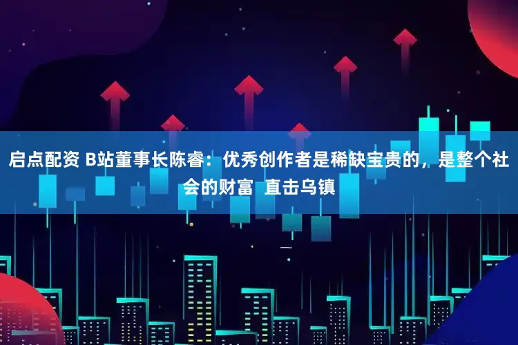 启点配资 B站董事长陈睿：优秀创作者是稀缺宝贵的，是整个社会的财富  直击乌镇