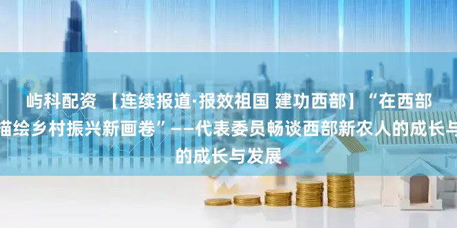 屿科配资 【连续报道·报效祖国 建功西部】“在西部田野描绘乡村振兴新画卷”——代表委员畅谈西部新农人的成长与发展