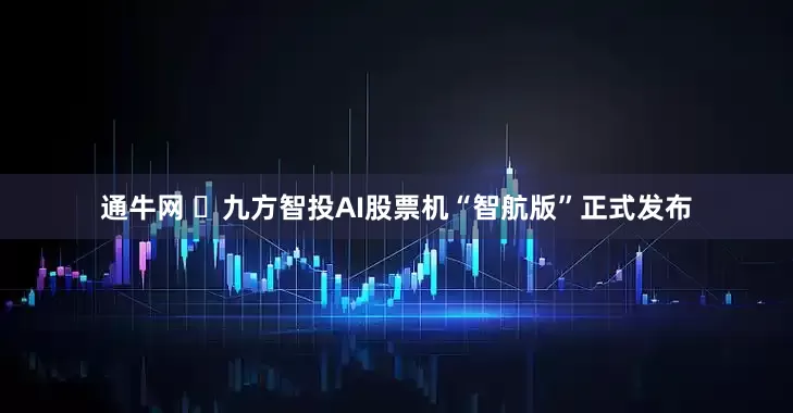 通牛网 ​九方智投AI股票机“智航版”正式发布