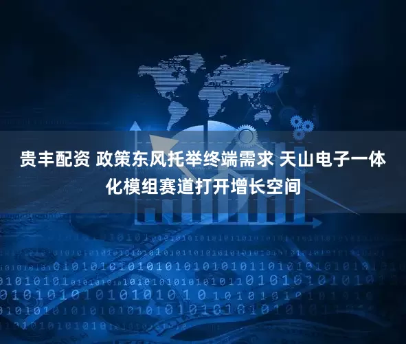 贵丰配资 政策东风托举终端需求 天山电子一体化模组赛道打开增长空间