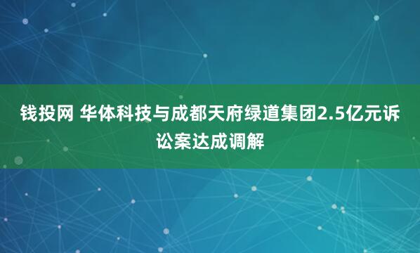 钱投网 华体科技与成都天府绿道集团2.5亿元诉讼案达成调解